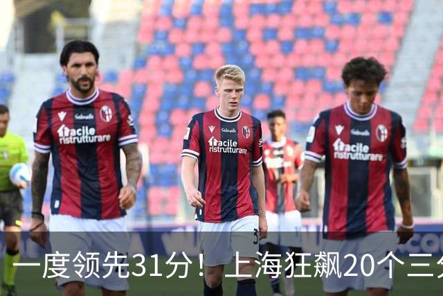 一度领先31分！上海狂飙20个三分打崩广东防线 卢伟末节放水还3-17