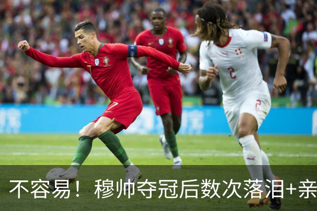不容易！穆帅夺冠后数次落泪+亲吻奖杯+承诺留队