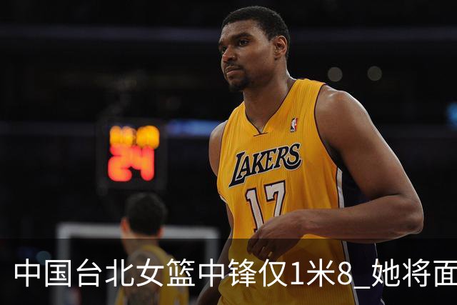 中国台北女篮中锋仅1米8 她将面对韩旭+刘禹彤
