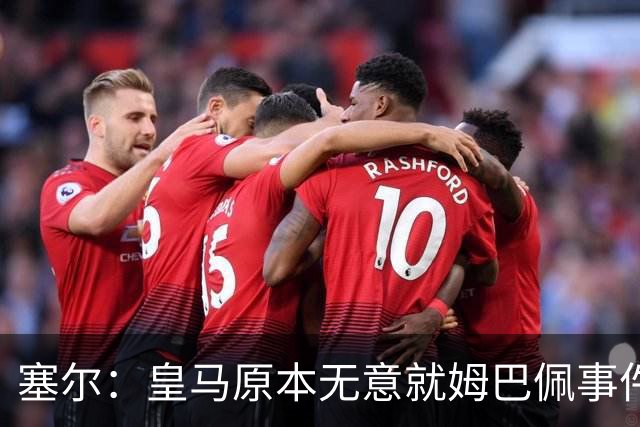 塞尔：皇马原本无意就姆巴佩事件发布声明，但因中国赞助被迫表态