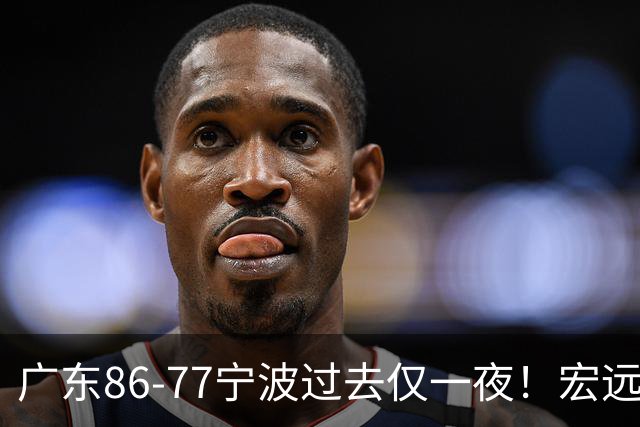 广东86-77宁波过去仅一夜！宏远传来徐杰、亚帅的重要消息，胡明轩说得很实在