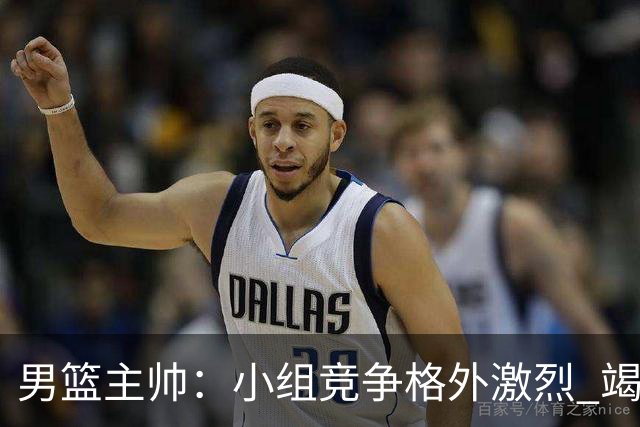 男篮主帅：小组竞争格外激烈 竭尽全力去争胜