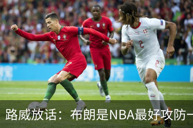 路威放话：布朗是NBA最好攻防一体球员，能压文班拿DPOY