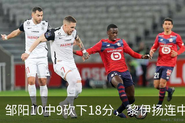 邹阳10中9砍下18分，黎伊扬连中两记三分反超广厦