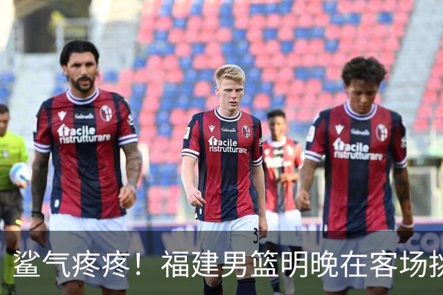 鲨气疼疼！福建男篮明晚在客场挑战卫冕冠军上海男篮